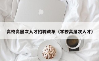 高校高层次人才招聘改革（学校高层次人才）