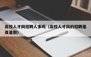 高校人才网招聘人多吗（高校人才网的招聘是真是假）