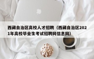 西藏自治区高校人才招聘（西藏自治区2021年高校毕业生考试招聘网信息网）