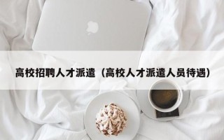 高校招聘人才派遣（高校人才派遣人员待遇）