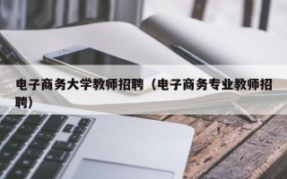 电子商务大学教师招聘（电子商务专业教师招聘）