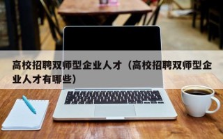 高校招聘双师型企业人才（高校招聘双师型企业人才有哪些）