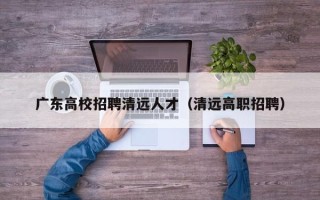 广东高校招聘清远人才（清远高职招聘）