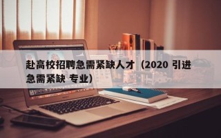 赴高校招聘急需紧缺人才（2020 引进 急需紧缺 专业）