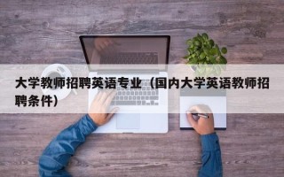 大学教师招聘英语专业（国内大学英语教师招聘条件）