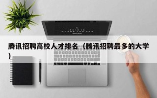 腾讯招聘高校人才排名（腾讯招聘最多的大学）