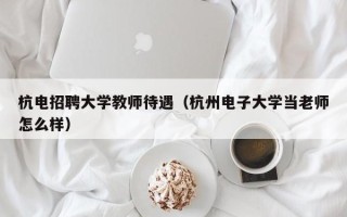 杭电招聘大学教师待遇（杭州电子大学当老师怎么样）