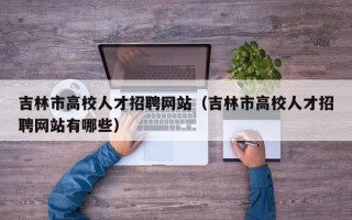 吉林市高校人才招聘网站（吉林市高校人才招聘网站有哪些）