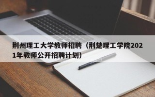 荆州理工大学教师招聘（荆楚理工学院2021年教师公开招聘计划）