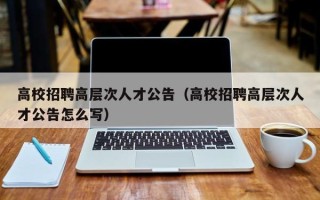 高校招聘高层次人才公告（高校招聘高层次人才公告怎么写）