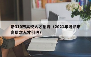 洛310市高校人才招聘（2021年洛阳市高层次人才引进）