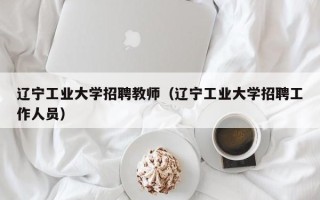 辽宁工业大学招聘教师（辽宁工业大学招聘工作人员）