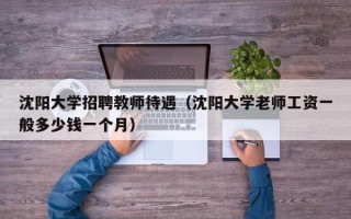 沈阳大学招聘教师待遇（沈阳大学老师工资一般多少钱一个月）