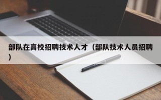 部队在高校招聘技术人才（部队技术人员招聘）