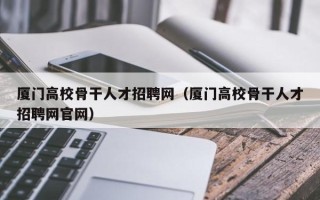 厦门高校骨干人才招聘网（厦门高校骨干人才招聘网官网）