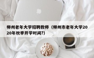 柳州老年大学招聘教师（柳州市老年大学2020年秋季开学时间?）