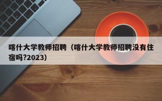 喀什大学教师招聘（喀什大学教师招聘没有住宿吗?2023）