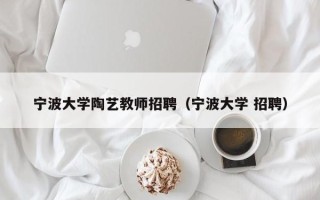 宁波大学陶艺教师招聘（宁波大学 招聘）