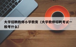 大学招聘教师小学教育（大学教师招聘考试一般考什么）