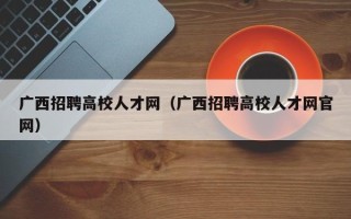 广西招聘高校人才网（广西招聘高校人才网官网）