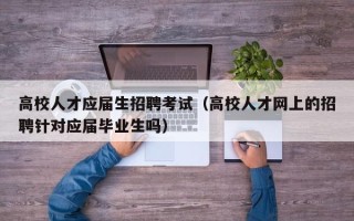 高校人才应届生招聘考试（高校人才网上的招聘针对应届毕业生吗）