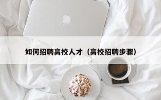 如何招聘高校人才（高校招聘步骤）