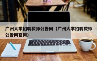 广州大学招聘教师公告网（广州大学招聘教师公告网官网）