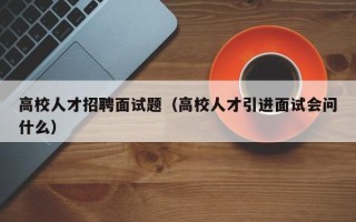 高校人才招聘面试题（高校人才引进面试会问什么）