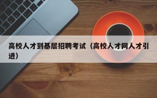 高校人才到基层招聘考试（高校人才网人才引进）