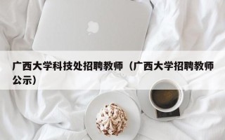 广西大学科技处招聘教师（广西大学招聘教师公示）