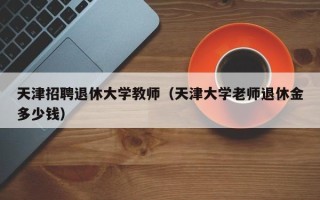 天津招聘退休大学教师（天津大学老师退休金多少钱）