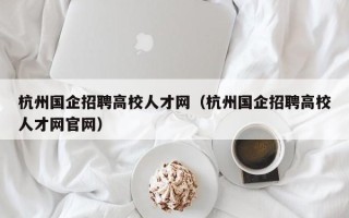 杭州国企招聘高校人才网（杭州国企招聘高校人才网官网）