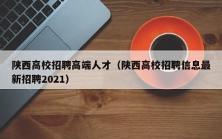 陕西高校招聘高端人才（陕西高校招聘信息最新招聘2021）
