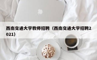 西南交通大学教师招聘（西南交通大学招聘2021）