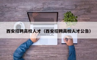 西安招聘高校人才（西安招聘高校人才公告）