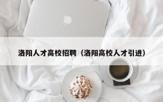 洛阳人才高校招聘（洛阳高校人才引进）