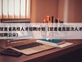 甘肃省高校人才招聘计划（甘肃省高层次人才招聘公示）