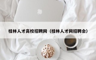 桂林人才高校招聘网（桂林人才网招聘会）