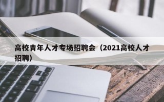 高校青年人才专场招聘会（2021高校人才招聘）