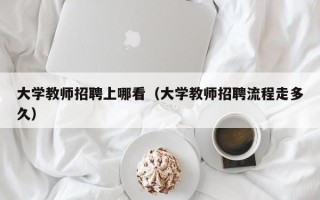 大学教师招聘上哪看（大学教师招聘流程走多久）