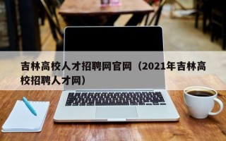 吉林高校人才招聘网官网（2021年吉林高校招聘人才网）