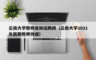 云南大学教师视频招聘网（云南大学2021年新聘教师待遇）