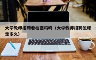 大学教师招聘看档案吗吗（大学教师招聘流程走多久）