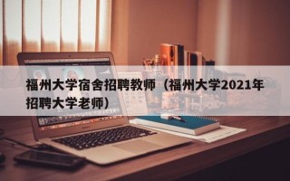 福州大学宿舍招聘教师（福州大学2021年招聘大学老师）