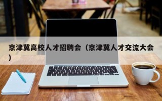 京津冀高校人才招聘会（京津冀人才交流大会）