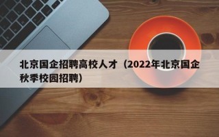 北京国企招聘高校人才（2022年北京国企秋季校园招聘）