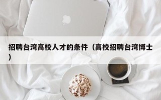 招聘台湾高校人才的条件（高校招聘台湾博士）