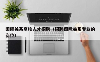国际关系高校人才招聘（招聘国际关系专业的岗位）