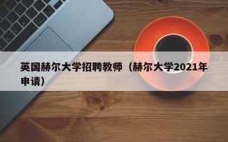 英国赫尔大学招聘教师（赫尔大学2021年申请）