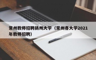 常州教师招聘扬州大学（常州各大学2021年教师招聘）